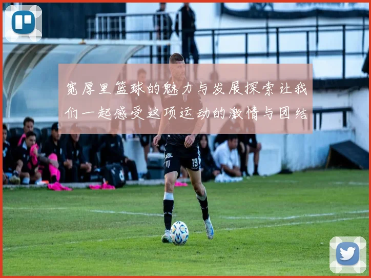 宽厚里篮球的魅力与发展探索让我们一起感受这项运动的激情与团结