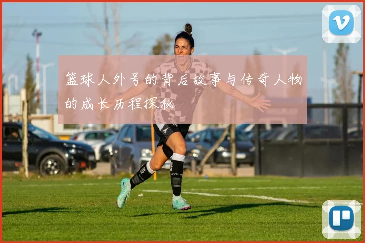 篮球人外号的背后故事与传奇人物的成长历程探秘