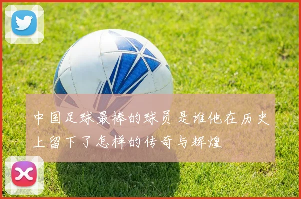 中国足球最棒的球员是谁他在历史上留下了怎样的传奇与辉煌