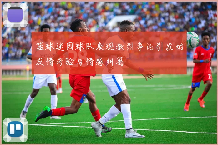 篮球迷因球队表现激烈争论引发的友情考验与情感纠葛