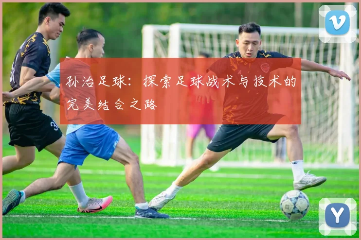 孙治足球：探索足球战术与技术的完美结合之路