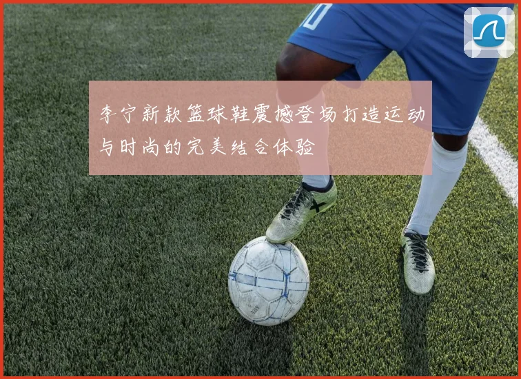 李宁新款篮球鞋震撼登场打造运动与时尚的完美结合体验