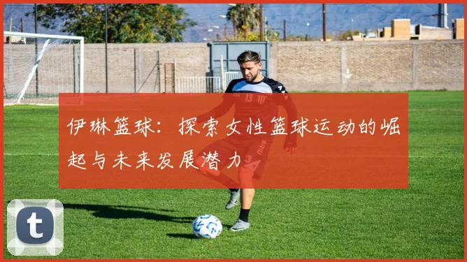 伊琳篮球：探索女性篮球运动的崛起与未来发展潜力